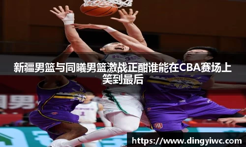 新疆男篮与同曦男篮激战正酣谁能在CBA赛场上笑到最后