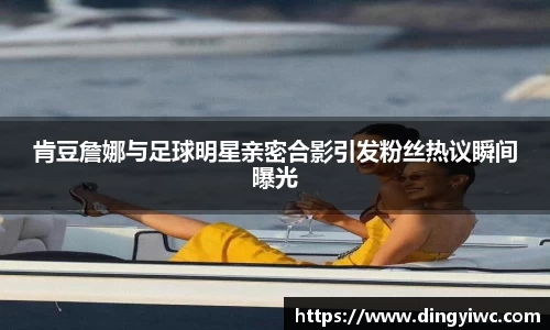 肯豆詹娜与足球明星亲密合影引发粉丝热议瞬间曝光