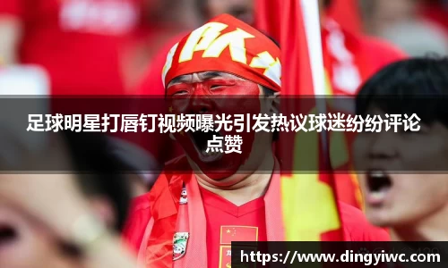 足球明星打唇钉视频曝光引发热议球迷纷纷评论点赞